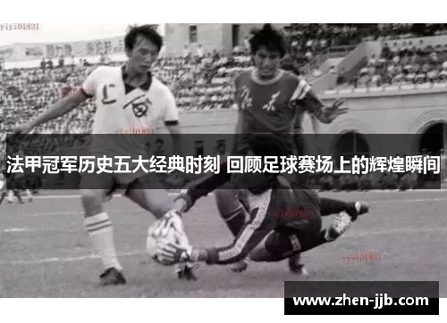 法甲冠军历史五大经典时刻 回顾足球赛场上的辉煌瞬间