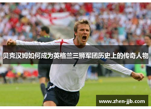 贝克汉姆如何成为英格兰三狮军团历史上的传奇人物 贝克汉姆如何成为英格兰三狮军团历史上的传奇人物