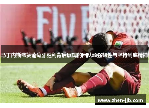 马丁内斯盛赞葡萄牙胜利背后展现的团队顽强韧性与坚持到底精神