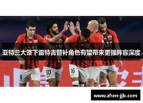 亚特兰大签下雷特吉替补角色有望带来更强阵容深度 亚特兰大签下雷特吉替补角色有望带来更强阵容深度